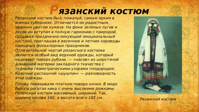 Р язанский костюм Рязанский костюм был, пожалуй, самым ярким в южных губерниях. Отличается он радостным, звонким цветом кумача. На фоне зеленых лугов и лесов он вступал в полную гармонию с природой, создавая празднично-ликующий эмоциональный настрой, приглашая в весенние и летние хороводы народных фольклорных праздников. Отличительной чертой рязанского костюма является особый вид верхней одежды, который надевают поверх рубахи, — «насов» из шерстяной домашней материи закладного ткачества с ткаными геометрическими узорами плодородия. Красный распашной «шушпан» — разновидность этой одежды. Голову повязывали платком поверх кички. В моде была и рогатая кика с очень высокими рожками. Рязанский костюм массивный, широкий. Так, ширина насова 160, а высота всего 102 см. Рязанский костюм 