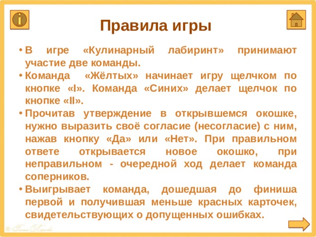 Правила игры В игре «Кулинарный лабиринт» принимают участие две команды. Команда «Жёлтых» начинает игру щелчком по кнопке «I». Команда «Синих» делает щелчок по кнопке «II». Прочитав утверждение в открывшемся окошке, нужно выразить своё согласие (несогласие) с ним, нажав кнопку «Да» или «Нет». При правильном ответе открывается новое окошко, при неправильном - очередной ход делает команда соперников. Выигрывает команда, дошедшая до финиша первой и получившая меньше красных карточек, свидетельствующих о допущенных ошибках. Получить дополнительный балл можно за подробный правильный ответ для исправления ошибки  
