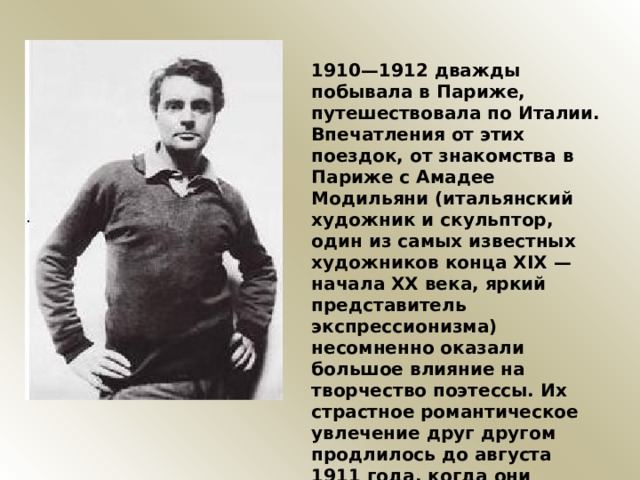 1910—1912 дважды побывала в Париже, путешествовала по Италии. Впечатления от этих поездок, от знакомства в Париже с Амадее Модильяни (итальянский художник и скульптор, один из самых известных художников конца XIX — начала XX века, яркий представитель экспрессионизма) несомненно оказали большое влияние на творчество поэтессы. Их страстное романтическое увлечение друг другом продлилось до августа 1911 года, когда они расстались, чтобы никогда больше не увидеться. 