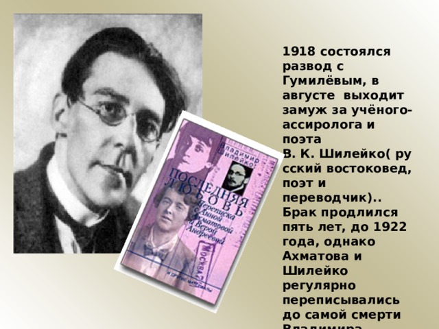 1918 состоялся развод с Гумилёвым, в августе выходит замуж за учёного-ассиролога и поэта В. К. Шилейко( русский востоковед, поэт и переводчик).. Брак продлился пять лет, до 1922 года, однако Ахматова и Шилейко регулярно переписывались до самой смерти Владимира Казимировича, несмотря на то, что Шилейко женился вторично 
