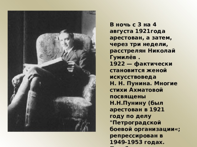 В ночь с 3 на 4 августа 1921года арестован, а затем, через три недели, расстрелян Николай Гумилёв . 1922 — фактически становится женой искусствоведа Н. Н. Пунина. Многие стихи Ахматовой посвящены Н.Н.Пунину (был арестован в 1921 году по делу 