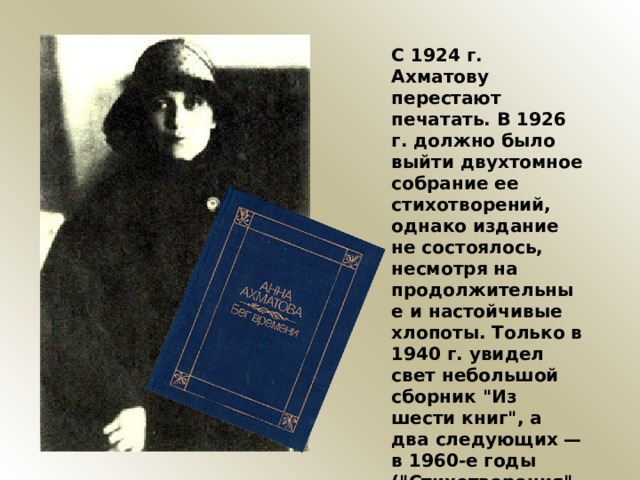 С 1924 г. Ахматову перестают печатать. В 1926 г. должно было выйти двухтомное собрание ее стихотворений, однако издание не состоялось, несмотря на продолжительные и настойчивые хлопоты. Только в 1940 г. увидел свет небольшой сборник 