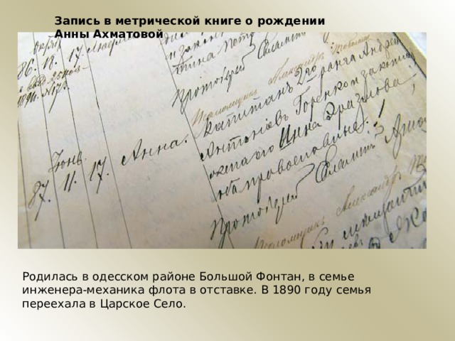 Запись в метрической книге о рождении Анны Ахматовой Родилась в одесском районе Большой Фонтан, в семье инженера-механика флота в отставке. В 1890 году семья переехала в Царское Село. 