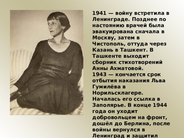 1941 — войну встретила в Ленинграде. Позднее по настоянию врачей была эвакуирована сначала в Москву, затем в Чистополь, оттуда через Казань в Ташкент. В Ташкенте выходит сборник стихотворений Анны Ахматовой. 1943 — кончается срок отбытия наказания Льва Гумилёва в Норильсклагере. Началась его ссылка в Заполярье. В конце 1944 года он уходит добровольцем на фронт, дошёл до Берлина, после войны вернулся в Ленинград и защитил диссертацию. 1945 — 15 мая Ахматова возвращается из эвакуации в Москву. 