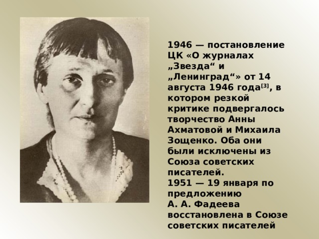 1946 — постановление ЦК «О журналах „Звезда“ и „Ленинград“» от 14 августа 1946 года [3] , в котором резкой критике подвергалось творчество Анны Ахматовой и Михаила Зощенко. Оба они были исключены из Союза советских писателей. 1951 — 19 января по предложению А. А. Фадеева восстановлена в Союзе советских писателей 