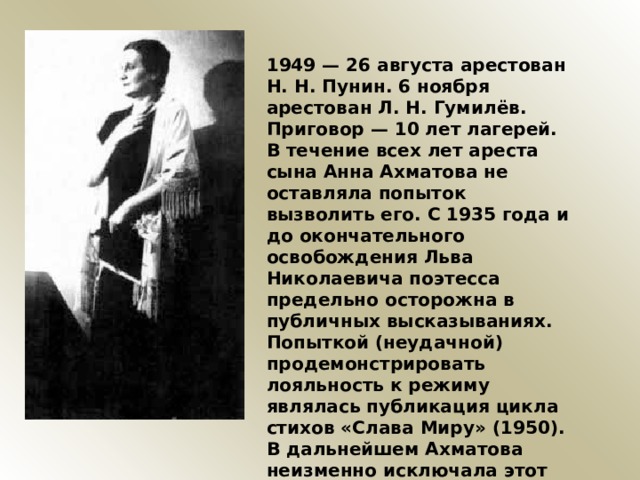 1949 — 26 августа арестован Н. Н. Пунин. 6 ноября арестован Л. Н. Гумилёв. Приговор — 10 лет лагерей. В течение всех лет ареста сына Анна Ахматова не оставляла попыток вызволить его. С 1935 года и до окончательного освобождения Льва Николаевича поэтесса предельно осторожна в публичных высказываниях. Попыткой (неудачной) продемонстрировать лояльность к режиму являлась публикация цикла стихов «Слава Миру» (1950). В дальнейшем Ахматова неизменно исключала этот цикл из всех своих сборников. 