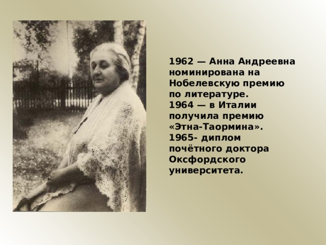 1962 — Анна Андреевна номинирована на Нобелевскую премию по литературе. 1964 — в Италии получила премию «Этна-Таормина». 1965- диплом почётного доктора Оксфордского университета. 