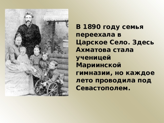В 1890 году семья переехала в Царское Село. Здесь Ахматова стала ученицей Мариинской гимназии, но каждое лето проводила под Севастополем. 