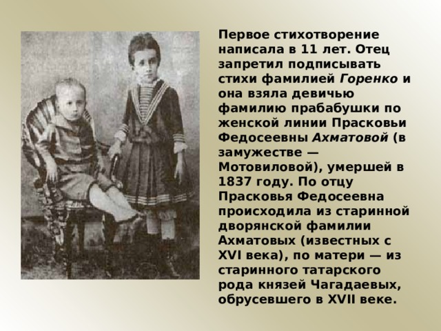 Первое стихотворение написала в 11 лет. Отец запретил подписывать стихи фамилией Горенко и она взяла девичью фамилию прабабушки по женской линии Прасковьи Федосеевны Ахматовой (в замужестве — Мотовиловой), умершей в 1837 году. По отцу Прасковья Федосеевна происходила из старинной дворянской фамилии Ахматовых (известных с XVI века), по матери — из старинного татарского рода князей Чагадаевых, обрусевшего в XVII веке. 