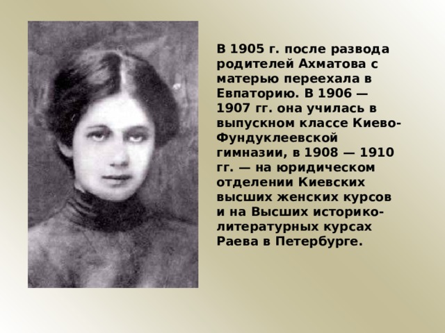 В 1905 г. после развода родителей Ахматова с матерью переехала в Евпаторию. В 1906 — 1907 гг. она училась в выпускном классе Киево-Фундуклеевской гимназии, в 1908 — 1910 гг. — на юридическом отделении Киевских высших женских курсов и на Высших историко-литературных курсах Раева в Петербурге.  