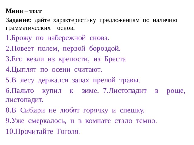 Мини – тест Задание: дайте характеристику предложениям по наличию грамматических основ. 1.Брожу по набережной снова. 2.Повеет полем, первой бороздой. 3.Его везли из крепости, из Бреста 4.Цыплят по осени считают. 5.В лесу держался запах прелой травы. 6.Пальто купил к зиме. 7.Листопадит в роще, листопадит. 8.В Сибири не любят горячку и спешку. 9.Уже смеркалось, и в комнате стало темно. 10.Прочитайте Гоголя. 