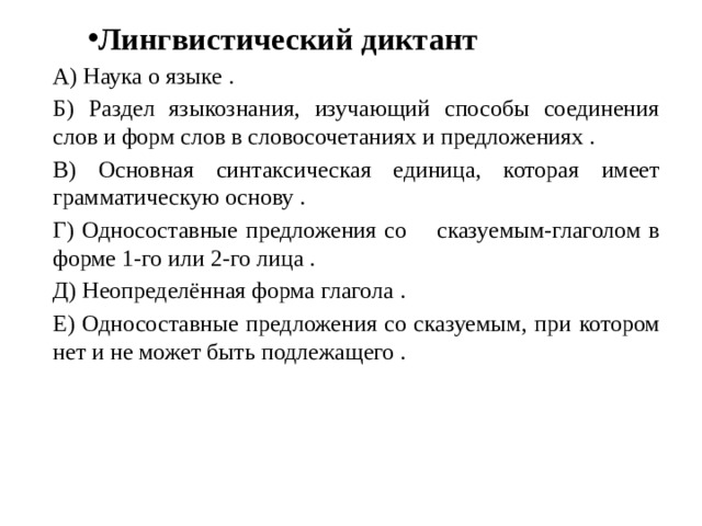 Лингвистический диктант А) Наука о языке . Б) Раздел языкознания, изучающий способы соединения слов и форм слов в словосочетаниях и предложениях . В)  Основная синтаксическая единица, которая имеет грамматическую основу . Г) Односоставные предложения со сказуемым-глаголом в форме 1-го или 2-го лица . Д) Неопределённая форма глагола . Е) Односоставные предложения со сказуемым, при котором нет и не может быть подлежащего . 