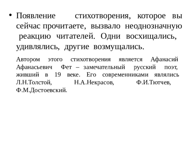 Появление стихотворения, которое вы сейчас прочитаете, вызвало неоднозначную реакцию читателей. Одни восхищались, удивлялись, другие возмущались. Автором этого стихотворения является Афанасий Афанасьевич Фет – замечательный русский поэт, живший в 19 веке. Его современниками являлись Л.Н.Толстой, Н.А.Некрасов, Ф.И.Тютчев, Ф.М.Достоевский. 