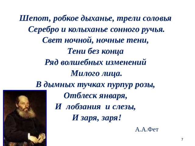 * * * * * Шепот, робкое дыханье, трели соловья  Серебро и колыханье сонного ручья.  Свет ночной, ночные тени, Тени без конца  Ряд волшебных изменений  Милого лица.  В дымных тучках пурпур розы, Отблеск января, И лобзания и слезы,  И заря, заря!  А.А.Фет  
