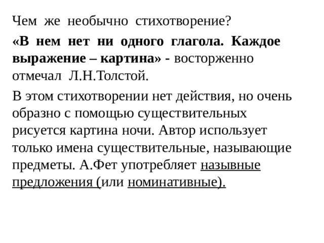 Чем же необычно стихотворение? «В нем нет ни одного глагола. Каждое выражение – картина» - восторженно отмечал Л.Н.Толстой. В этом стихотворении нет действия, но очень образно с помощью существительных рисуется картина ночи. Автор использует только имена существительные, называющие предметы. А.Фет употребляет назывные предложения ( или номинативные). 