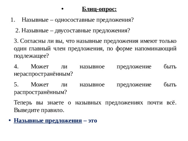 Блиц-опрос: Назывные – односоставные предложения?  2. Назывные – двусоставные предложения? 3. Согласны ли вы, что назывные предложения имеют только один главный член предложения, по форме напоминающий подлежащее? 4. Может ли назывное предложение быть нераспространённым? 5. Может ли назывное предложение быть распространённым? Теперь  вы знаете о назывных предложениях почти всё. Выведите правило. Назывные предложения – это 