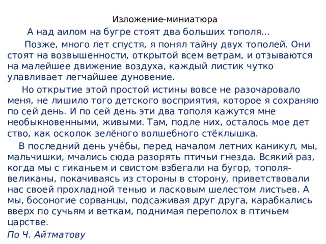 Изложение-миниатюра  А над аилом на бугре стоят два больших тополя...  Позже, много лет спустя, я понял тайну двух тополей. Они стоят на возвы­шенности, открытой всем ветрам, и отзываются на малейшее движение воздуха, каждый листик чутко улавливает легчайшее дуновение.  Но открытие этой простой истины вовсе не разочаровало меня, не лишило того детского восприятия, которое я сохраняю по сей день. И по сей день эти два тополя кажутся мне необыкновенными, живыми. Там, подле них, осталось мое дет­ство, как осколок зелёного волшебного стёклышка.  В последний день учёбы, перед началом летних каникул, мы, мальчишки, мчались сюда разорять птичьи гнезда. Всякий раз, когда мы с гиканьем и свистом взбегали на бугор, тополя-великаны, покачиваясь из стороны в сторону, приветст­вовали нас своей прохладной тенью и ласковым шелестом листьев. А мы, босоногие сорванцы, подсаживая друг друга, карабкались вверх по сучьям и веткам, поднимая переполох в птичьем царстве. По Ч. Айтматову    