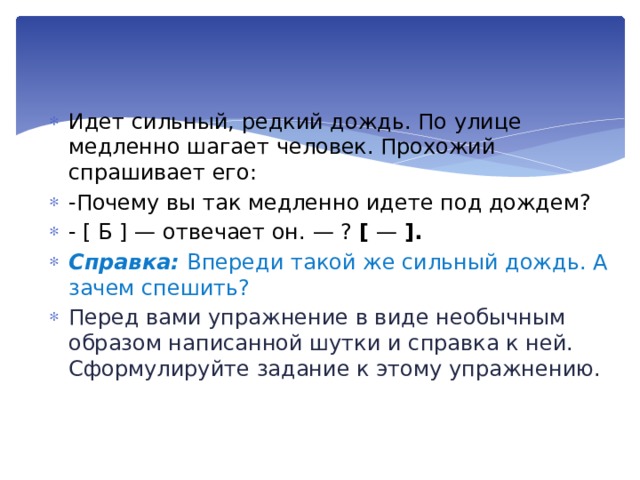 Идет сильный, редкий дождь. По улице медленно шагает человек. Прохожий спрашивает его: -Почему вы так медлен­но идете под дождем? - [ Б ] — отвечает он. — ? [ — ]. Справка: Впереди такой же сильный дождь. А зачем спешить? Перед вами упражнение в виде необычным обра­зом написанной шутки и справка к ней. Сформулируйте зада­ние к этому упражнению. 