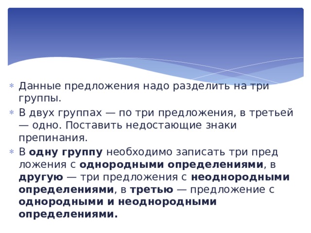  Данные предложения надо разделить на три группы. В двух группах — по три предложения, в третьей — одно. По­ставить недостающие знаки препинания. В одну группу необходимо записать три пред­ложения с однородными определениями , в другую — три пред­ложения с неоднородными определениями , в третью — пред­ложение с однородными и неоднородными определениями. 