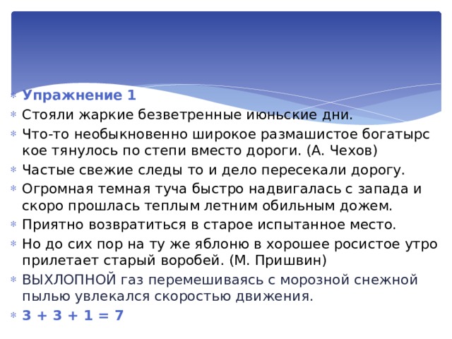 Упражнение 1 Стояли жаркие безветренные июньские дни. Что-то необыкновенно широкое размашистое богатырс­кое тянулось по степи вместо дороги. (А. Чехов) Частые свежие следы то и дело пересекали дорогу. Огромная темная туча быстро надвигалась с запада и ско­ро прошлась теплым летним обильным дожем. Приятно возвратиться в старое испытанное место. Но до сих пор на ту же яблоню в хорошее росистое утро прилетает старый воробей. (М. Пришвин) Выхлопной газ перемешиваясь с морозной снежной пылью увлекался скоростью движения. 3 + 3 + 1 = 7 