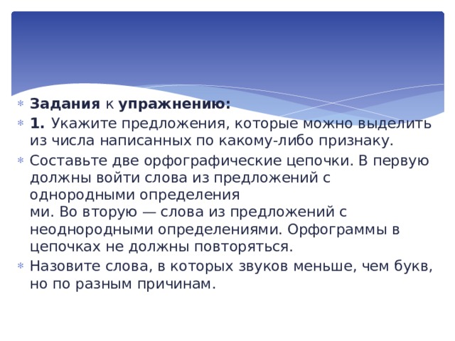 Задания к упражнению: 1.  Укажите предложения, которые можно выделить из чис­ла написанных по какому-либо признаку. Составьте две орфографические цепочки. В первую дол­жны войти слова из предложений с однородными определения­  ми. Во вторую — слова из предложений с неоднородными опре­делениями. Орфограммы в цепочках не должны повторяться. Назовите слова, в которых звуков меньше, чем букв,  но по разным причинам. 