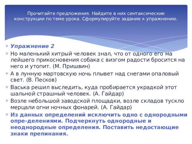 Прочитайте предложения. Найдите в них синтак­сические конструкции по теме урока. Сформулируйте задание к упражнению.   Упражнение 2 Но маленький хитрый человек знал, что от одного его ма­лейшего прикосновения собака с визгом радости бросится на него и утопит . (М. Пришвин) А в лунную мартовскую ночь плывет над снегами опало­вый свет. (В. Песков) Васька решил выследить, куда пробирается украдкой этот шальной страшный человек . (А. Гайдар) Возле небольшой заводской площадки, возле складов туск­ло мерцали огни ночных фонарей . (А. Гайдар) Из данных определений исключить одно с однородными опре-делениями. Подчеркнуть однородные и неоднородные оп­ределения. Поставить недостающие знаки препинания. 