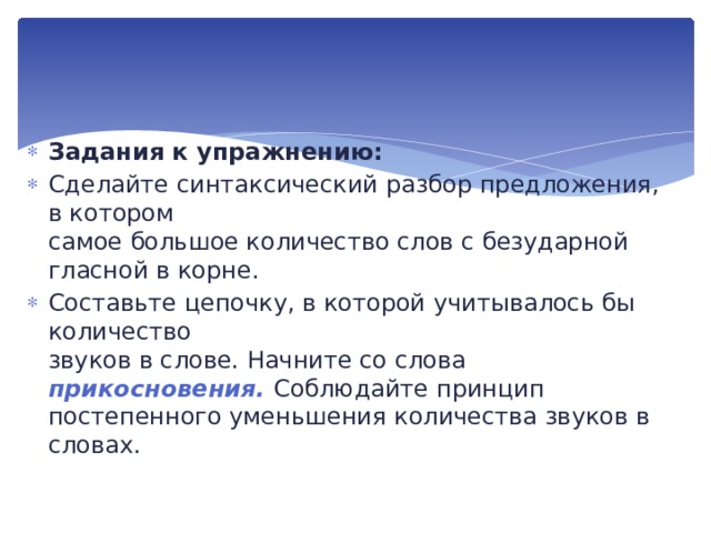 Задания к упражнению: Сделайте синтаксический разбор предложения, в котором  самое большое количество слов с безударной гласной в корне. Составьте цепочку, в которой учитывалось бы количество  звуков в слове. Начните со слова прикосновения. Соблюдайте принцип постепенного уменьшения количества звуков в словах. 