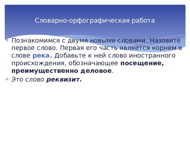 Словарно-орфографическая работа Познакомимся с двумя новыми словами. Назови­те первое слово. Первая его часть является корнем в слове река. Добавьте к ней слово иностранного происхождения, обо­значающее посещение, преимущественно деловое . Это слово реквизит. 
