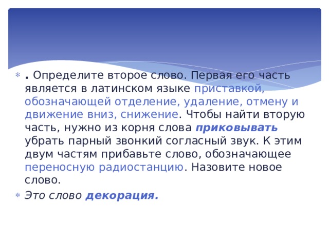 . Определите второе слово. Первая его часть являет­ся в латинском языке приставкой, обозначающей отделение, уда­ление, отмену и движение вниз, снижение . Чтобы найти вторую часть, нужно из корня слова приковывать  убрать парный звон­кий согласный звук. К этим двум частям прибавьте слово, обо­значающее переносную радиостанцию . Назовите новое слово. Это слово декорация. 