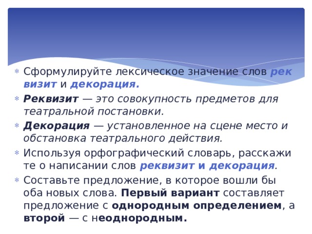 Сформулируйте лексическое значение слов рек­визит  и декорация. Реквизит — это совокупность предметов для театраль­ной постановки. Декорация  — установленное на сцене место и обстанов­ка театрального действия. Используя орфографический словарь, расскажи­те о написании слов реквизит и декорация . Составьте предложение, в которое вошли бы оба новых сло­ва. Первый вариант состав­ляет предложение с однородным определением , а второй — с н еоднородным. 