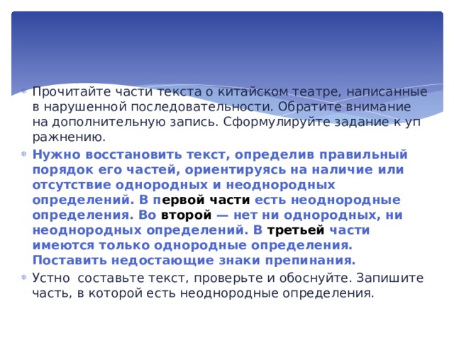 Прочитайте части текста о китайском театре, на­писанные в нарушенной последовательности. Обратите внима­ние на дополнительную запись. Сформулируйте задание к уп­ражнению. Нужно восстановить текст, определив правильный поря­док его частей, ориентируясь на наличие или отсутствие од­нородных и неоднородных определений. В п ервой части есть неоднородные определения. Во второй — нет ни однородных, ни неоднородных определений. В третьей части имеются только однородные определения. Поставить недостающие знаки препинания. Устно составьте текст, проверьте и обоснуйте. Запишите часть, в которой есть неоднородные определения.  
