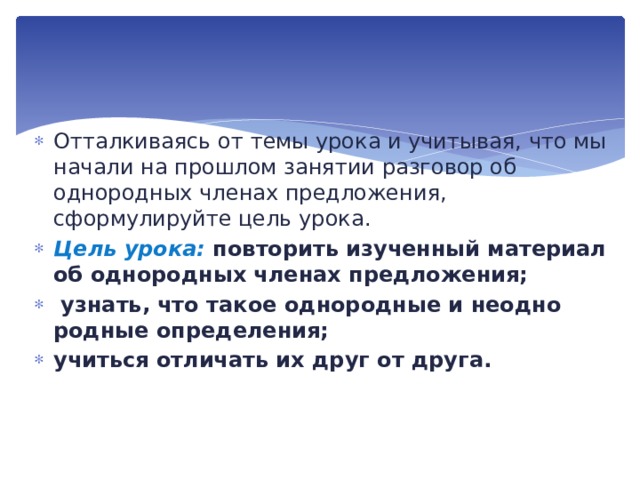 Отталкиваясь от темы урока и учитывая, что мы начали на прошлом занятии разговор об однородных членах предложения, сформулируйте цель урока. Цель урока: повторить изученный материал об однородных членах предложения;  узнать, что такое однородные и неодно­родные определения; учиться отличать их друг от друга. 
