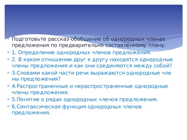 Подготовьте рассказ-обобщение об однородных членах предложения по предварительно составленному плану. 1. Определение однородных членов предложения. 2. В каком отношении друг к другу находятся однородные  члены предложения и как они соединяются между собой? 3.Словами какой части речи выражаются однородные чле­ны предложения? 4.Распространенные и нераспространенные однородные  члены предложения. 5.Понятие о рядах однородных членов предложения. 6.Синтаксическая функция однородных членов предложения. 