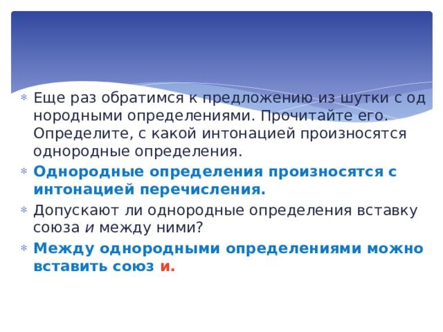 Еще раз обратимся к предложению из шутки с од­нородными определениями. Прочитайте его. Определите, с какой интонацией произносятся однородные определения. Однородные определения произносятся с интонацией пере­числения. Допускают ли однородные определения вставку союза и между ними? Между однородными определениями можно вставить союз и. 