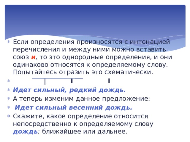 Если определения произносятся с интонацией перечисления и между ними можно вставить союз  и , то это одно­родные определения, и они одинаково относятся к определяе­мому слову. Попытайтесь отразить это схематически.  |  I  I Идет сильный, редкий дождь. А теперь изменим данное предложение:  Идет сильный весенний дождь. Скажите, какое определение относится непосредственно к определяемому слову дождь : ближайшее или дальнее. 