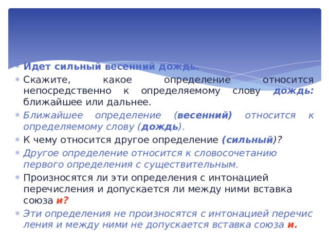 Идет сильный весенний дождь. Скажите, какое определение относится непосредственно к определяемому слову дождь: ближайшее или дальнее. Ближайшее определение ( весенний) относится к опреде­ляемому слову ( дождь ). К чему относится другое определение (сильный )? Другое определение относится к словосочетанию первого определения с существительным. Произносятся ли эти определения с интонацией перечисления и допускается ли между ними вставка союза и? Эти определения не произносятся с интонацией перечис­ления и между ними не допускается вставка союза и. 
