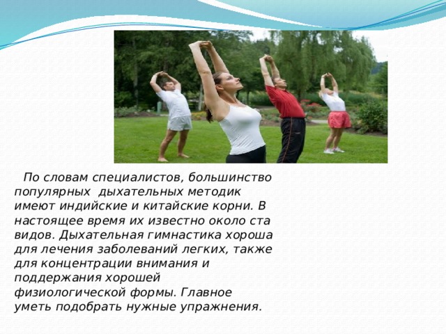  По словам специалистов, большинство популярных дыхательных методик имеют индийские и китайские корни. В настоящее время их известно около ста видов. Дыхательная гимнастика хороша для лечения заболеваний легких, также для концентрации внимания и поддержания хорошей физиологической формы. Главное уметь подобрать нужные упражнения.  