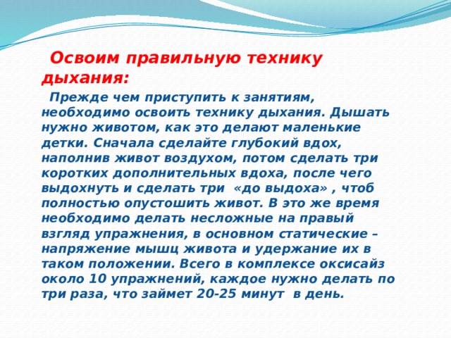  Освоим правильную технику дыхания:  Прежде чем приступить к занятиям, необходимо освоить технику дыхания. Дышать нужно животом, как это делают маленькие детки. Сначала сделайте глубокий вдох, наполнив живот воздухом, потом сделать три коротких дополнительных вдоха, после чего выдохнуть и сделать три «до выдоха» , чтоб полностью опустошить живот. В это же время необходимо делать несложные на правый взгляд упражнения, в основном статические – напряжение мышц живота и удержание их в таком положении. Всего в комплексе оксисайз около 10 упражнений, каждое нужно делать по три раза, что займет 20-25 минут в день. 