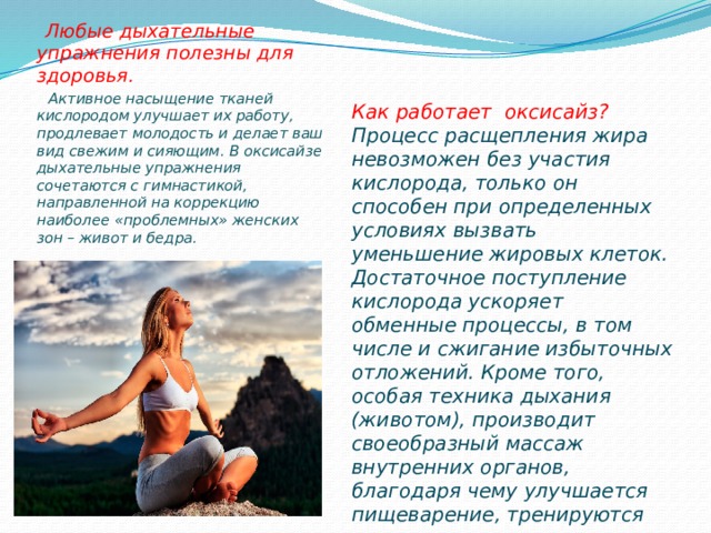  Любые дыхательные упражнения полезны для здоровья.   Активное насыщение тканей кислородом улучшает их работу, продлевает молодость и делает ваш вид свежим и сияющим. В оксисайзе дыхательные упражнения сочетаются с гимнастикой, направленной на коррекцию наиболее «проблемных» женских зон – живот и бедра.  Как работает оксисайз? Процесс расщепления жира невозможен без участия кислорода, только он способен при определенных условиях вызвать уменьшение жировых клеток. Достаточное поступление кислорода ускоряет обменные процессы, в том числе и сжигание избыточных отложений. Кроме того, особая техника дыхания (животом), производит своеобразный массаж внутренних органов, благодаря чему улучшается пищеварение, тренируются мышцы живота и все органы начинают работать лучше. 