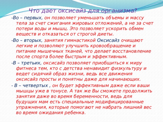 Что дает оксисайз для организма? -Во – первых, он позволяет уменьшать объемы и массу тела за счет сжигания жировых отложений, а не за счет потери воды и мышц. Это позволяет ускорить обмен веществ и отказаться от строгой диеты. -Во – вторых, занятия гимнастикой Оксисайз очищают легкие и позволяют улучшить кровообращение и питание мышечных тканей, что делает восстановление после спорта более быстрым и эффективным. -В – третьих, оксисайз позволяет приобщиться к миру фитнеса тем, кто с детства ненавидит физкультуру и ведет сидячий образ жизни, ведь все движения оксисайз просты и понятны даже для начинающих. - В – четвертых , он будет эффективным даже если ваши мышцы уже в тонусе. А так же Вы сможете продолжить занятия даже во время беременности, ведь для будущих мам есть специальные модифицированные упражнения, которые помогают не набрать лишний вес во время ожидания ребенка. 