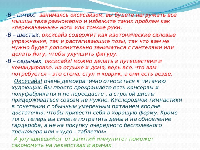 -В – пятых, занимаясь оксисайзом, вы будете нагружать все мышцы тела равномерно и избежите таких проблем как «перекачанные» ноги или тонкие руки. -В – шестых, оксисайз содержит как изотонические силовые упражнения, так и растягивающие позы, так что вам не нужно будет дополнительно заниматься с гантелями или делать йогу, чтобы улучшить фигуру. -В – седьмых, оксисайз! можно делать в путешествии и командировке, на отдыхе и дома, ведь все, что вам потребуется – это стена, стул и коврик, а они есть везде.  Оксисайз! очень  демократично относиться к питанию худеющих. Вы просто прекращаете есть консервы и полуфабрикаты и не переедаете , а строгой диеты придерживаться совсем не нужно. Кислородной гимнастики в сочетании с обычным умеренным питанием вполне достаточно, чтобы привести себя в хорошую форму. Кроме того, теперь вы смоете потратить деньги на обновление гардероба, а не на покупку очередного бесполезного тренажера или «чудо - таблетки».  А улучшившийся от занятий иммунитет поможет сэкономить на лекарствах и врачах.  