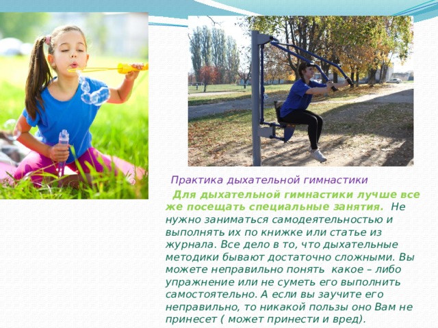  Практика дыхательной гимнастики  Для дыхательной гимнастики лучше все же посещать специальные занятия. Не нужно заниматься самодеятельностью и выполнять их по книжке или статье из журнала. Все дело в то, что дыхательные методики бывают достаточно сложными. Вы можете неправильно понять какое – либо упражнение или не суметь его выполнить самостоятельно. А если вы заучите его неправильно, то никакой пользы оно Вам не принесет ( может принести и вред).  