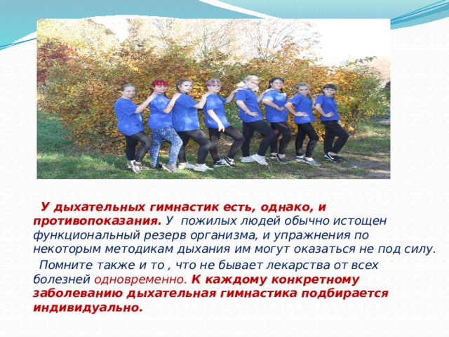 У дыхательных гимнастик есть, однако, и противопоказания.  У пожилых людей обычно истощен функциональный резерв организма, и упражнения по некоторым методикам дыхания им могут оказаться не под силу.  Помните также и то , что не бывает лекарства от всех болезней одновременно. К каждому конкретному заболеванию дыхательная гимнастика подбирается индивидуально. 