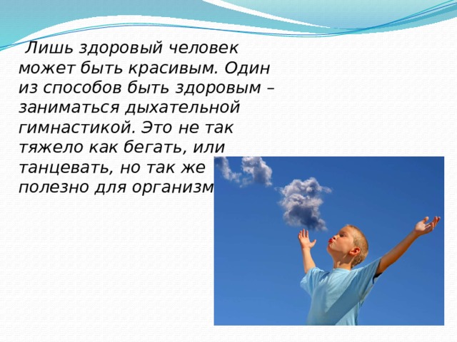  Лишь здоровый человек может быть красивым. Один из способов быть здоровым – заниматься дыхательной гимнастикой. Это не так тяжело как бегать, или танцевать, но так же полезно для организма. 