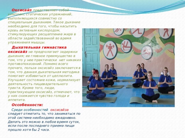  Оксисайз  представляет собой комплекс статических упражнений, выполняющихся совместно со специальным дыханием. Такое дыхание необходимо для того, чтобы насытить кровь активным кислородом, стимулирующих расщепление жира в области задействованной во время упражнения мышцы.  Дыхательная гимнастика оксисайз  не предполагает задержки дыхания; ее главное преимущество в том, что у нее практически нет никаких противопоказаний. Помимо всего прочего, польза оксисайз заключается в том, что данная дыхательная методика помогает избавиться от целлюлита. Улучшает состояние кожи, нормализует деятельность пищеварительного тракта. Кроме того, люди, практикующие оксисайз, отмечают, что у них снижается чувство голода и аппетита.  Оссобенности:  Среди особенностей оксисайза следует отметить то, что заниматься по этой системе необходимо ежедневно. Делать это можно в любое время суток, если после последнего приема пищи прошло хотя бы 2 часа.    