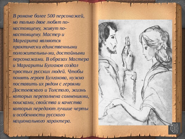   В романе более 500 персонажей, но только двое любят по-настоящему, живут по-настоящему. Мастер и Маргарита являются практически единственными положительны-ми, достойными персонажами. В образах Мастера и Маргариты Булгаков создал простых русских людей. Чтобы понять героев Булгакова, нужно поставить их рядом с героями Достоевского и Толстого, жизнь которых переполнена сомнениями, поисками, свойства и качества которых передают лучшие черты и особенности русского национального характера.  