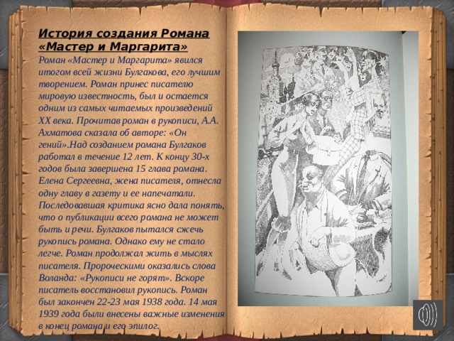 История создания Романа «Мастер и Маргарита»  Роман «Мастер и Маргарита» явился итогом всей жизни Булгакова, его лучшим творением. Роман принес писателю мировую известность, был и остается одним из самых читаемых произведений XX века. Прочитав роман в рукописи, А.А. Ахматова сказала об авторе: «Он гений».Над созданием романа Булгаков работал в течение 12 лет. К концу 30-х годов была завершена 15 глава романа. Елена Сергеевна, жена писателя, отнесла одну главу в газету и ее напечатали. Последовавшая критика ясно дала понять, что о публикации всего романа не может быть и речи. Булгаков пытался сжечь рукопись романа. Однако ему не стало легче. Роман продолжал жить в мыслях писателя. Пророческими оказались слова Воланда: «Рукописи не горят». Вскоре писатель восстановил рукопись. Роман был закончен 22-23 мая 1938 года. 14 мая 1939 года были внесены важные изменения в конец романа и его эпилог.  