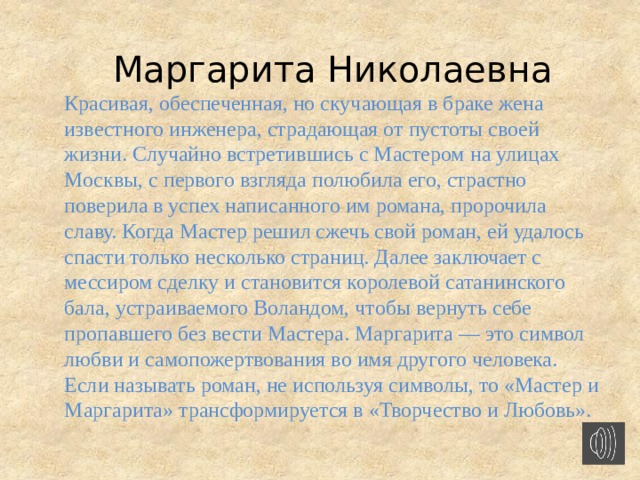 Маргарита Николаевна Красивая, обеспеченная, но скучающая в браке жена известного инженера, страдающая от пустоты своей жизни. Случайно встретившись с Мастером на улицах Москвы, с первого взгляда полюбила его, страстно поверила в успех написанного им романа, пророчила славу. Когда Мастер решил сжечь свой роман, ей удалось спасти только несколько страниц. Далее заключает с мессиром сделку и становится королевой сатанинского бала, устраиваемого Воландом, чтобы вернуть себе пропавшего без вести Мастера. Маргарита — это символ любви и самопожертвования во имя другого человека. Если называть роман, не используя символы, то «Мастер и Маргарита» трансформируется в «Творчество и Любовь».    