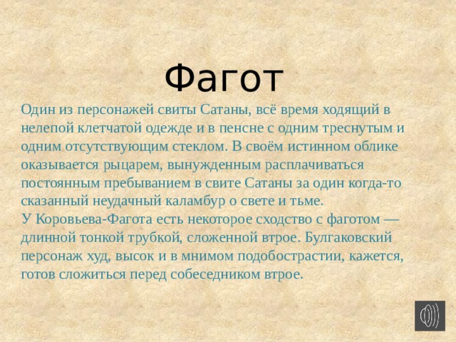   Фагот Один из персонажей свиты Сатаны, всё время ходящий в нелепой клетчатой одежде и в пенсне с одним треснутым и одним отсутствующим стеклом. В своём истинном облике оказывается рыцарем, вынужденным расплачиваться постоянным пребыванием в свите Сатаны за один когда-то сказанный неудачный каламбур о свете и тьме. У Коровьева-Фагота есть некоторое сходство с фаготом — длинной тонкой трубкой, сложенной втрое. Булгаковский персонаж худ, высок и в мнимом подобострастии, кажется, готов сложиться перед собеседником втрое.      