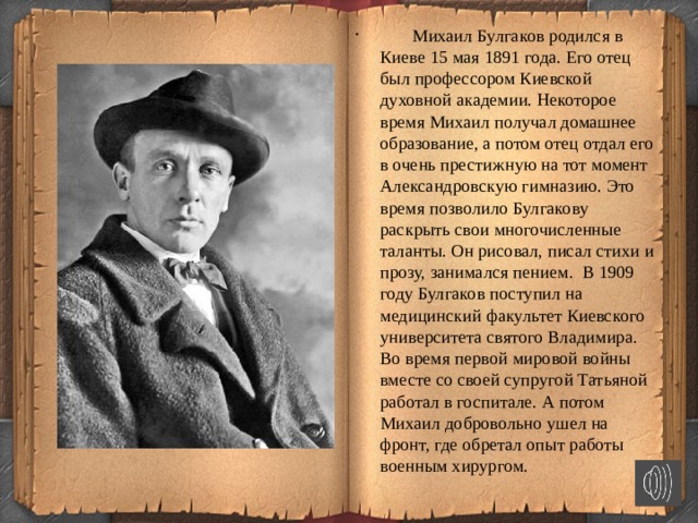   Михаил Булгаков родился в Киеве 15 мая 1891 года. Его отец был профессором Киевской духовной академии. Некоторое время Михаил получал домашнее образование, а потом отец отдал его в очень престижную на тот момент Александровскую гимназию. Это время позволило Булгакову раскрыть свои многочисленные таланты. Он рисовал, писал стихи и прозу, занимался пением. В 1909 году Булгаков поступил на медицинский факультет Киевского университета святого Владимира. Во время первой мировой войны вместе со своей супругой Татьяной работал в госпитале. А потом Михаил добровольно ушел на фронт, где обретал опыт работы военным хирургом.  